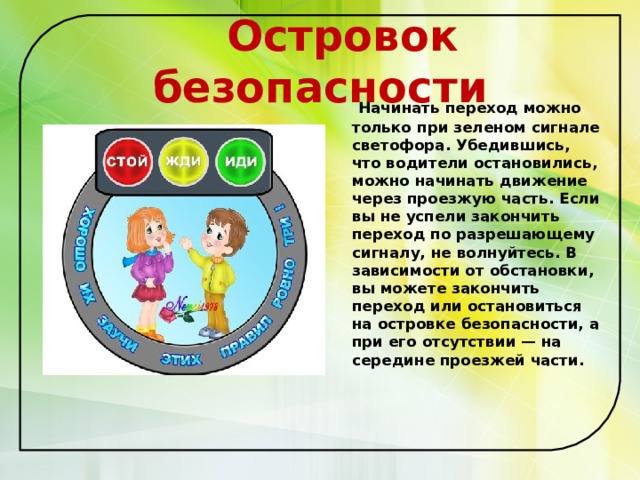  Островок безопасности  Начинать переход можно только при зеленом сигнале светофора. Убедившись, что водители остановились, можно начинать движение через проезжую часть. Если вы не успели закончить переход по разрешающему сигналу, не волнуйтесь. В зависимости от обстановки, вы можете закончить переход или остановиться на островке безопасности, а при его отсутствии — на середине проезжей части.   