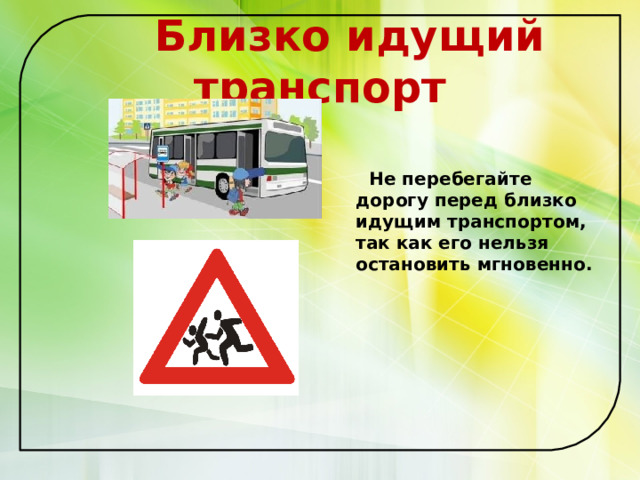 Близко идущий транспорт    Не перебегайте дорогу перед близко идущим транспортом, так как его нельзя остановить мгновенно.   