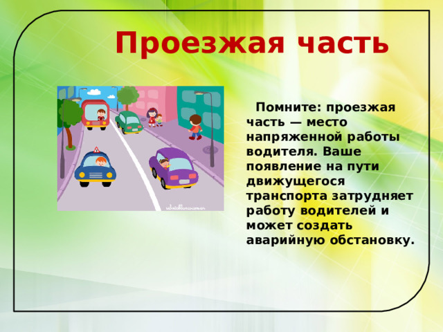  Проезжая часть   Помните: проезжая часть — место напряженной работы водителя. Ваше появление на пути движущегося транспорта затрудняет работу водителей и может создать аварийную обстановку.   