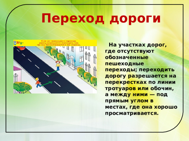  Переход дороги   На участках дорог, где отсутствуют обозначенные пешеходные переходы; переходить дорогу разрешается на перекрестках по линии тротуаров или обочин, а между ними — под прямым углом в местах, где она хорошо просматривается.   