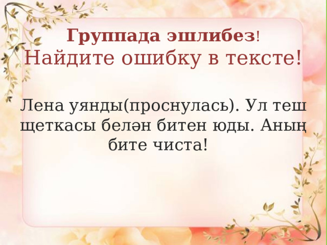 Группада эшлибез !   Найдите ошибку в тексте! Лена уянды(проснулась). Ул теш щеткасы белән битен юды. Аның бите чиста! 