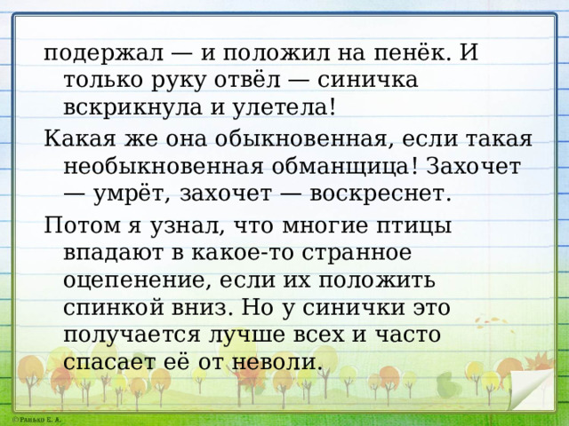 подержал — и положил на пенёк. И только руку отвёл — синичка вскрикнула и улетела! Какая же она обыкновенная, если такая не­обыкновенная обманщица! Захочет — умрёт, за­хочет — воскреснет. Потом я узнал, что многие птицы впадают в какое-то странное оцепенение, если их поло­жить спинкой вниз. Но у синички это получа­ется лучше всех и часто спасает её от неволи. 