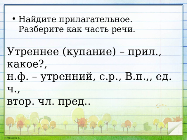 Найдите прилагательное. Разберите как часть речи. Утреннее (купание) – прил., какое?, н.ф. – утренний, с.р., В.п.,, ед. ч., втор. чл. пред.. 
