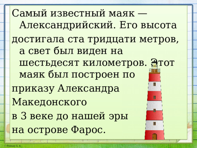 Самый известный маяк — Александрийский. Его высота достигала ста тридцати метров, а свет был виден на шестьдесят километров. Этот маяк был построен по приказу Александра Македонского в 3 веке до нашей эры на острове Фарос. 