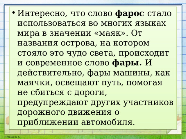 Интересно, что слово фарос стало использоваться во многих языках мира в значении «ма­як». От названия острова, на котором стояло это чудо света, происходит и современное слово фары. И действительно, фары машины, как маячки, освещают путь, помогая не сбиться с дороги, предупреждают других участников дорожного движения о приближении автомобиля. 