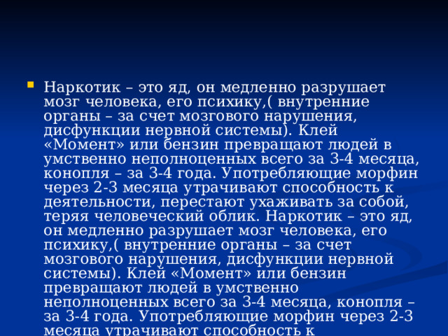 Наркотик – это яд, он медленно разрушает мозг человека, его психику,( внутренние органы – за счет мозгового нарушения, дисфункции нервной системы). Клей «Момент» или бензин превращают людей в умственно неполноценных всего за 3-4 месяца, конопля – за 3-4 года. Употребляющие морфин через 2-3 месяца утрачивают способность к деятельности, перестают ухаживать за собой, теряя человеческий облик. Наркотик – это яд, он медленно разрушает мозг человека, его психику,( внутренние органы – за счет мозгового нарушения, дисфункции нервной системы). Клей «Момент» или бензин превращают людей в умственно неполноценных всего за 3-4 месяца, конопля – за 3-4 года. Употребляющие морфин через 2-3 месяца утрачивают способность к деятельности, перестают ухаживать за собой, теряя человеческий облик. 
