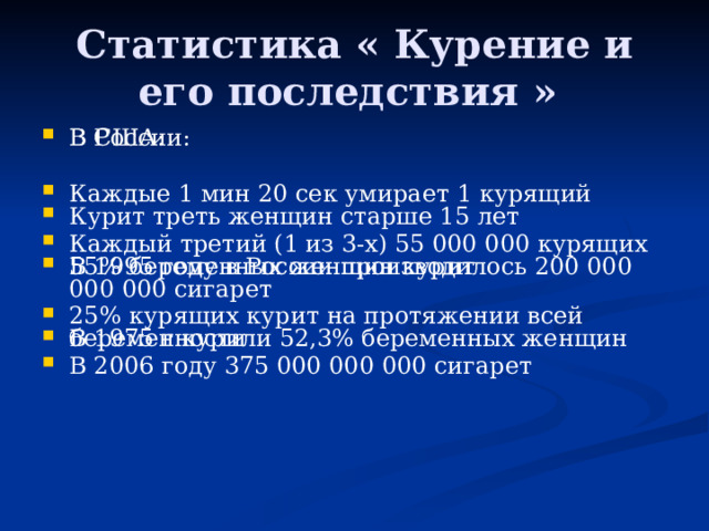 Статистика « Курение и его последствия » В России:   Каждые 1 мин 20 сек умирает 1 курящий   Каждый третий (1 из 3-х) 55 000 000 курящих В 1995 году в России производилось 200 000 000 000 сигарет   В 1975 г курили 52,3% беременных женщин В 2006 году 375 000 000 000 сигарет В США:    Курит треть женщин старше 15 лет   55% беременных женщин курит   25% курящих курит на протяжении всей беременности     