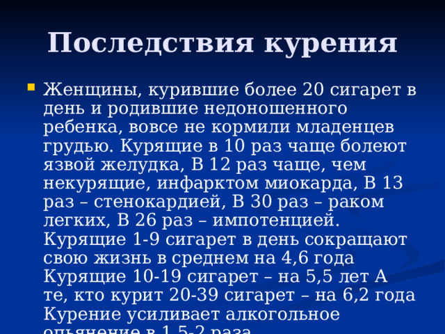 Последствия курения Женщины, курившие более 20 сигарет в день и родившие недоношенного ребенка, вовсе не кормили младенцев грудью. Курящие в 10 раз чаще болеют язвой желудка, В 12 раз чаще, чем некурящие, инфарктом миокарда, В 13 раз – стенокардией, В 30 раз – раком легких, В 26 раз – импотенцией. Курящие 1-9 сигарет в день сокращают свою жизнь в среднем на 4,6 года Курящие 10-19 сигарет – на 5,5 лет А те, кто курит 20-39 сигарет – на 6,2 года Курение усиливает алкогольное опьянение в 1,5-2 раза  