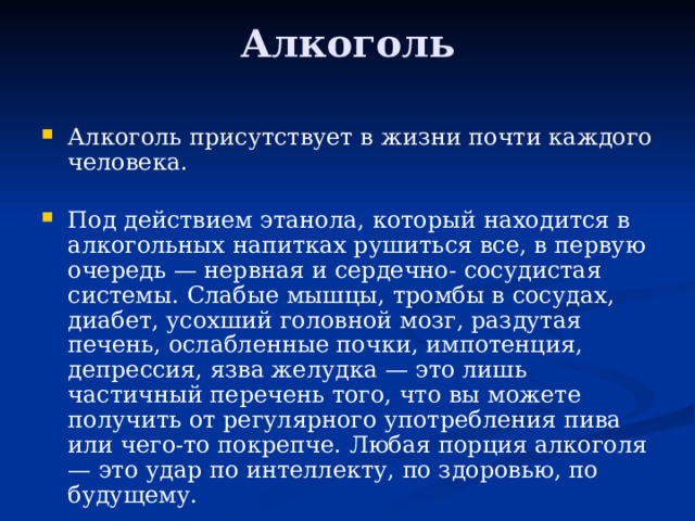 Алкоголь   Алкоголь присутствует в жизни почти каждого человека.   Под действием этанола, который находится в алкогольных напитках рушиться все, в первую очередь — нервная и сердечно- сосудистая системы. Слабые мышцы, тромбы в сосудах, диабет, усохший головной мозг, раздутая печень, ослабленные почки, импотенция, депрессия, язва желудка — это лишь частичный перечень того, что вы можете получить от регулярного употребления пива или чего-то покрепче. Любая порция алкоголя — это удар по интеллекту, по здоровью, по будущему. 