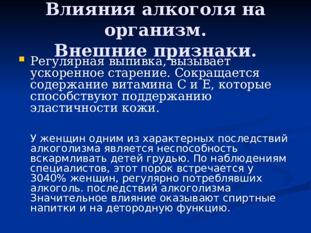 Влияния алкоголя на организм.  Внешние признаки. Регулярная выпивка, вызывает ускоренное старение. Сокращается содержание витамина С и Е, которые способствуют поддержанию эластичности кожи.    У женщин одним из характерных последствий алкоголизма является неспособность вскармливать детей грудью. По наблюдениям специалистов, этот порок встречается у 3040% женщин, регулярно потреблявших алкоголь. последствий алкоголизма Значительное влияние оказывают спиртные напитки и на детородную функцию.    