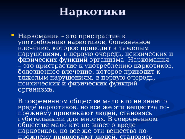Наркотики   Наркомания – это пристрастие к употреблению наркотиков, болезненное влечение, которое приводит к тяжелым нарушениям, в первую очередь, психических и физических функций организма. Наркомания – это пристрастие к употреблению наркотиков, болезненное влечение, которое приводит к тяжелым нарушениям, в первую очередь, психических и физических функций организма.   В современном обществе мало кто не знает о вреде наркотиков, но все же эти вещества по-прежнему привлекают людей, становясь губительными для многих. В современном обществе мало кто не знает о вреде наркотиков, но все же эти вещества по-прежнему привлекают людей, становясь губительными для многих. 