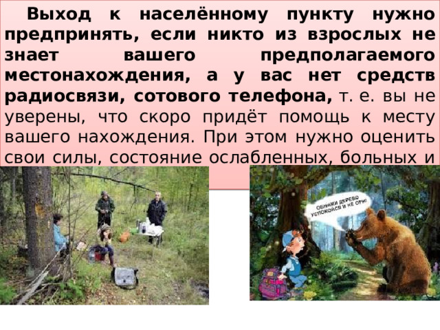  Выход к населённому пункту нужно предпринять, если никто из взрослых не знает вашего предполагаемого местонахождения, а у вас нет средств радиосвязи, сотового телефона,  т. е. вы не уверены, что скоро придёт помощь к месту вашего нахождения. При этом нужно оценить свои силы, состояние ослабленных, больных и их количество 