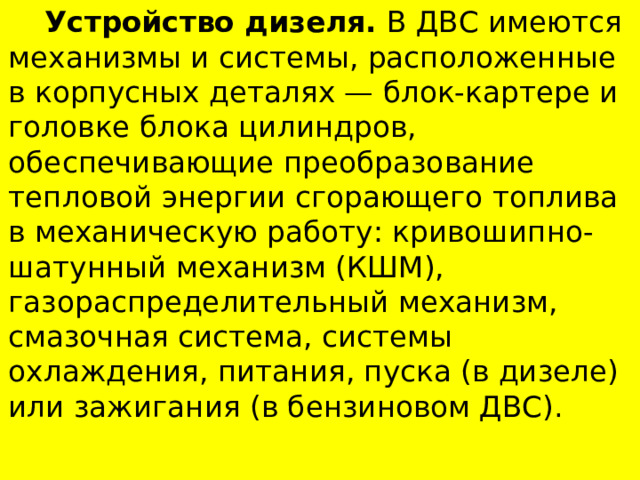  Устройство дизеля. В ДВС имеются механизмы и системы, расположенные в корпусных деталях — блок-картере и головке блока цилиндров, обеспечивающие пре­образование тепловой энергии сгорающего топлива в механическую работу: кривошипно-шатунный механизм (КШМ), газораспределительный механизм, смазочная система, системы охлаждения, питания, пуска (в дизеле) или зажигания (в бензиновом ДВС). 