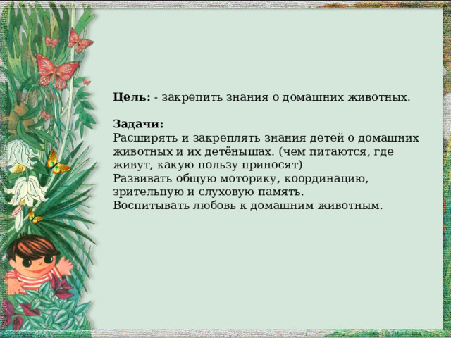 Цель:  - закрепить знания о домашних животных.   Задачи: Расширять и закреплять знания детей о домашних животных и их детёнышах. (чем питаются, где живут, какую пользу приносят) Развивать общую моторику, координацию, зрительную и слуховую память. Воспитывать любовь к домашним животным.   