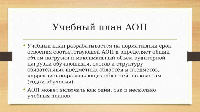 Учебный план АОП Учебный план разрабатывается на нормативный срок освоения соответствующей АОП и определяет общий объем нагрузки и максимальный объем аудиторной нагрузки обучающихся, состав и структуру обязательных предметных областей и предметов, коррекционно-развивающих областей по классам (годам обучения). АОП может включать как один, так и несколько учебных планов. 