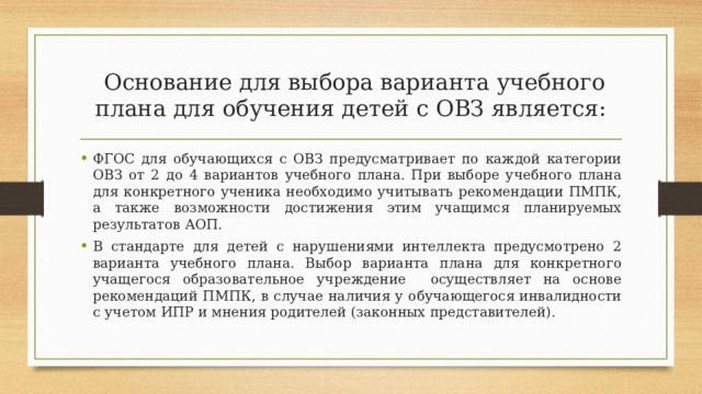  Основание для выбора варианта учебного плана для обучения детей с ОВЗ является: ФГОС для обучающихся с ОВЗ предусматривает по каждой категории ОВЗ от 2 до 4 вариантов учебного плана. При выборе учебного плана для конкретного ученика необходимо учитывать рекомендации ПМПК, а также возможности достижения этим учащимся планируемых результатов АОП. В стандарте для детей с нарушениями интеллекта предусмотрено 2 варианта учебного плана. Выбор варианта плана для конкретного учащегося образовательное учреждение осуществляет на основе рекомендаций ПМПК, в случае наличия у обучающегося инвалидности с учетом ИПР и мнения родителей (законных представителей). 