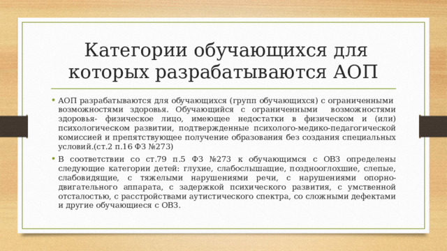  Категории обучающихся для которых разрабатываются АОП АОП разрабатываются для обучающихся (групп обучающихся) с ограниченными возможностями здоровья. Обучающийся с ограниченными возможностями здоровья- физическое лицо, имеющее недостатки в физическом и (или) психологическом развитии, подтвержденные психолого-медико-педагогической комиссией и препятствующее получение образования без создания специальных условий.(ст.2 п.16 ФЗ №273) В соответствии со ст.79 п.5 ФЗ №273 к обучающимся с ОВЗ определены следующие категории детей: глухие, слабослышащие, позднооглохшие, слепые, слабовидящие, с тяжелыми нарушениями речи, с нарушениями опорно-двигательного аппарата, с задержкой психического развития, с умственной отсталостью, с расстройствами аутистического спектра, со сложными дефектами и другие обучающиеся с ОВЗ. 