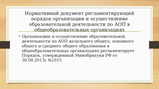 Нормативный документ регламентирующий порядок организации и осуществление образовательной деятельности по АОП в общеобразовательных организациях Организацию и осуществление образовательной деятельности по АОП начального общего, основного общего и среднего общего образования в общеобразовательных организациях регламентирует Порядок, утвержденный Минобрнауки РФ от 30.08.2013г №1015 