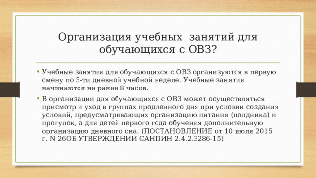 Организация учебных занятий для обучающихся с ОВЗ? Учебные занятия для обучающихся с ОВЗ организуются в первую смену по 5-ти дневной учебной неделе. Учебные занятия начинаются не ранее 8 часов. В организации для обучающихся с ОВЗ может осуществляться присмотр и уход в группах продленного дня при условии создания условий, предусматривающих организацию питания (полдника) и прогулок, а для детей первого года обучения дополнительную организацию дневного сна. (ПОСТАНОВЛЕНИЕ от 10 июля 2015 г. N 26ОБ УТВЕРЖДЕНИИ САНПИН 2.4.2.3286-15) 