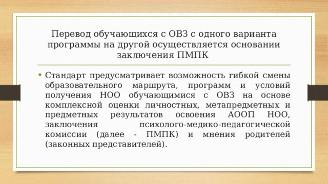 Перевод обучающихся с ОВЗ с одного варианта программы на другой осуществляется основании заключения ПМПК Стандарт предусматривает возможность гибкой смены образовательного маршрута, программ и условий получения НОО обучающимися с ОВЗ на основе комплексной оценки личностных, метапредметных и предметных результатов освоения АООП НОО, заключения психолого-медико-педагогической комиссии (далее - ПМПК) и мнения родителей (законных представителей). 