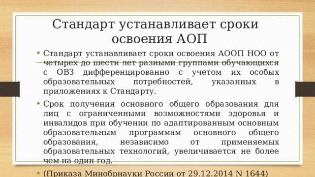 Стандарт устанавливает сроки  освоения АОП Стандарт устанавливает сроки освоения АООП НОО от четырех до шести лет разными группами обучающихся с ОВЗ дифференцированно с учетом их особых образовательных потребностей, указанных в приложениях к Стандарту. Срок получения основного общего образования для лиц с ограниченными возможностями здоровья и инвалидов при обучении по адаптированным основным образовательным программам основного общего образования, независимо от применяемых образовательных технологий, увеличивается не более чем на один год. (Приказа Минобрнауки России от 29.12.2014 N 1644) 