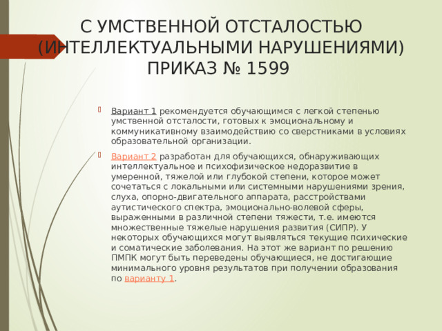 С УМСТВЕННОЙ ОТСТАЛОСТЬЮ (ИНТЕЛЛЕКТУАЛЬНЫМИ НАРУШЕНИЯМИ) ПРИКАЗ № 1599   Вариант 1 рекомендуется обучающимся с легкой степенью умственной отсталости, готовых к эмоциональному и коммуникативному взаимодействию со сверстниками в условиях образовательной организации. Вариант 2 разработан для обучающихся, обнаруживающих интеллектуальное и психофизическое недоразвитие в умеренной, тяжелой или глубокой степени, которое может сочетаться с локальными или системными нарушениями зрения, слуха, опорно-двигательного аппарата, расстройствами аутистического спектра, эмоционально-волевой сферы, выраженными в различной степени тяжести, т.е. имеются множественные тяжелые нарушения развития (СИПР). У некоторых обучающихся могут выявляться текущие психические и соматические заболевания. На этот же вариант по решению ПМПК могут быть переведены обучающиеся, не достигающие минимального уровня результатов при получении образования по варианту 1 . 