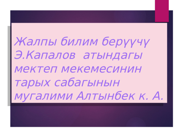 Жалпы билим берүүчү Э.Капалов атындагы мектеп мекемесинин тарых сабагынын мугалими Алтынбек к. А. 