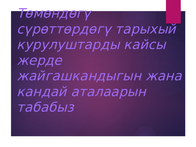 Төмөндөгү сүрөттөрдөгү тарыхый курулуштарды кайсы жерде жайгашкандыгын жана кандай аталаарын табабыз 