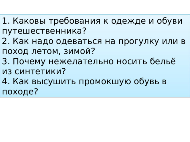 1.   Каковы требования к одежде и обуви путешественника? 2.   Как надо одеваться на прогулку или в поход летом, зимой? 3.   Почему нежелательно носить бельё из синтетики? 4. Как высушить промокшую обувь в походе? 