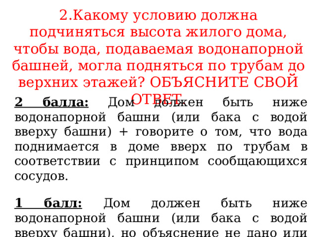 2.Какому условию должна подчиняться высота жилого дома, чтобы вода, подаваемая водонапорной башней, могла подняться по трубам до верхних этажей? ОБЪЯСНИТЕ СВОЙ ОТВЕТ. 2 балла: Дом должен быть ниже водонапорной башни (или бака с водой вверху башни) + говорите о том, что вода поднимается в доме вверх по трубам в соответствии с принципом сообщающихся сосудов. 1 балл:  Дом должен быть ниже водонапорной башни (или бака с водой вверху башни), но объяснение не дано или оно неправильное. 