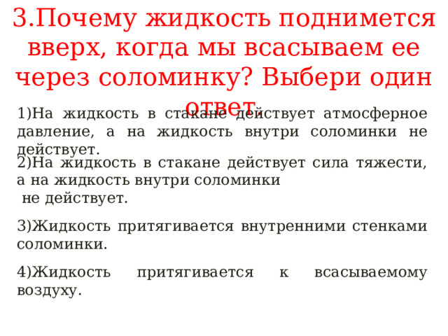 3.Почему жидкость поднимется вверх, когда мы всасываем ее через соломинку? Выбери один ответ. 1)На жидкость в стакане действует атмосферное давление, а на жидкость внутри соломинки не действует. 2)На жидкость в стакане действует сила тяжести, а на жидкость внутри соломинки  не действует. 3)Жидкость притягивается внутренними стенками соломинки. 4)Жидкость притягивается к всасываемому воздуху. 