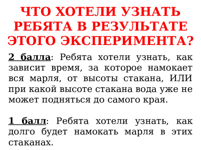 ЧТО ХОТЕЛИ УЗНАТЬ РЕБЯТА В РЕЗУЛЬТАТЕ ЭТОГО ЭКСПЕРИМЕНТА? 2 балла : Ребята хотели узнать, как зависит время, за которое намокает вся марля, от высоты стакана, ИЛИ при какой высоте стакана вода уже не может подняться до самого края. 1 балл : Ребята хотели узнать, как долго будет намокать марля в этих стаканах. 