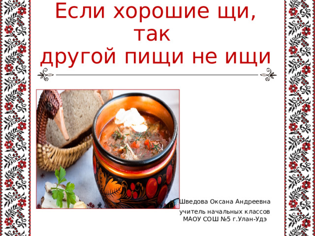 Если хорошие щи, так  другой пищи не ищи Шведова Оксана Андреевна учитель начальных классов МАОУ СОШ №5 г.Улан-Удэ 