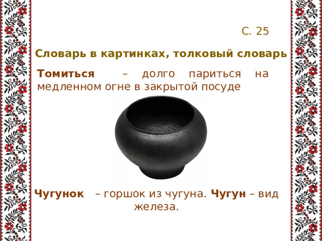 С. 25 Словарь в картинках, толковый словарь Томиться – долго париться на медленном огне в закрытой посуде Чугунок – горшок из чугуна. Чугун – вид железа. 