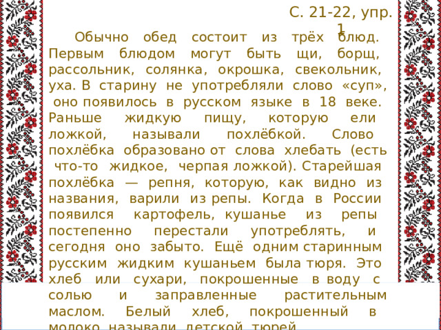 С. 21-22, упр. 1 Обычно обед состоит из трёх блюд. Пер­вым блюдом могут быть щи, борщ, рассоль­ник, солянка, окрошка, свекольник, уха. В старину не употребляли слово «суп», оно появилось в русском языке в 18 веке. Рань­ше жидкую пищу, которую ели ложкой, на­зывали похлёбкой. Слово похлёбка образовано от слова хлебать (есть что-то жидкое, черпая ложкой). Старейшая похлёбка — репня, ко­торую, как видно из названия, варили из репы. Когда в России появился картофель, кушанье из репы постепенно перестали упо­треблять, и сегодня оно забыто. Ещё одним старинным русским жидким кушаньем была тюря. Это хлеб или сухари, покрошенные в воду с солью и заправленные растительным маслом. Белый хлеб, покрошенный в молоко, называли детской тюрей. 