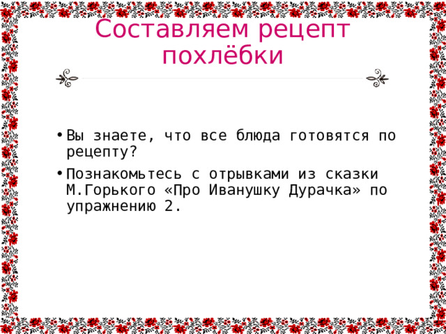 Составляем рецепт похлёбки Вы знаете, что все блюда готовятся по рецепту? Познакомьтесь с отрывками из сказки М.Горького «Про Иванушку Дурачка» по упражнению 2. 