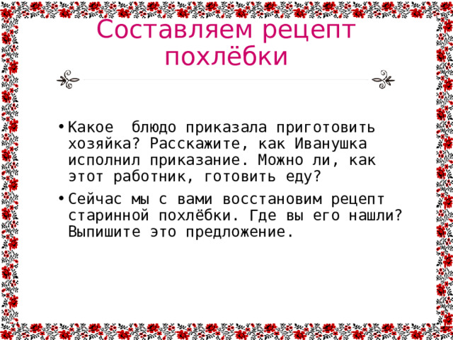 Составляем рецепт похлёбки Какое блюдо приказала приготовить хозяйка? Расскажите, как Иванушка исполнил приказание. Можно ли, как этот работник, готовить еду? Сейчас мы с вами восстановим рецепт старинной похлёбки. Где вы его нашли? Выпишите это предложение. 