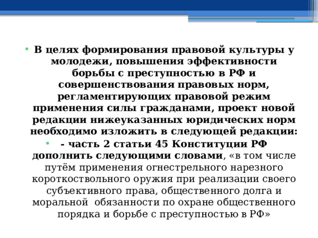 В целях формирования правовой культуры у молодежи, повышения эффективности борьбы с преступностью в РФ и совершенствования правовых норм, регламентирующих правовой режим применения силы гражданами, проект новой редакции нижеуказанных юридических норм необходимо изложить в следующей редакции: - часть 2 статьи 45 Конституции РФ дополнить следующими словами , «в том числе путём применения огнестрельного нарезного короткоствольного оружия при реализации своего субъективного права, общественного долга и моральной обязанности по охране общественного порядка и борьбе с преступностью в РФ» 