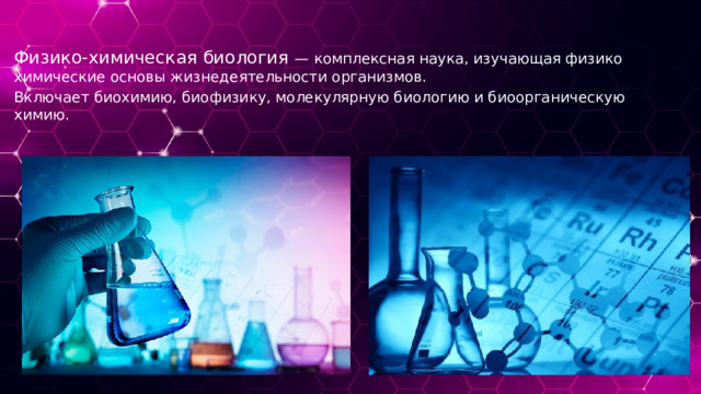 Физико-химическая биология — комплексная наука, изучающая физико химические основы жизнедеятельности организмов. Включает биохимию, биофизику, молекулярную биологию и биоорганическую химию. 