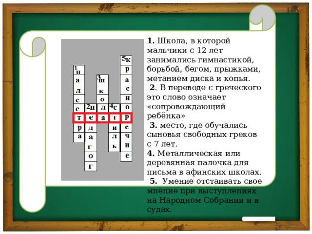 1. Школа, в которой мальчики с 12 лет занимались гимнастикой, борьбой, бегом, прыжками, метанием диска и копья.  2 . В переводе с греческого это слово означает «сопровождающий ребёнка»  3. место, где обучались сыновья свободных греков с 7 лет. 4. Металлическая или деревянная палочка для письма в афинских школах.  5. Умение отстаивать свое мнение при выступлениях на Народном Собрании и в судах. 