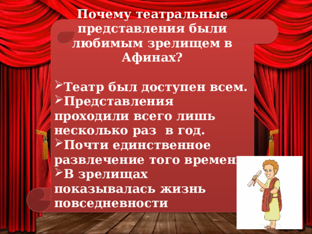 Почему театральные представления были любимым зрелищем в Афинах?  Театр был доступен всем. Представления проходили всего лишь несколько раз в год. Почти единственное развлечение того времени. В зрелищах показывалась жизнь повседневности     