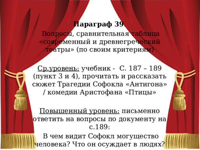 Параграф 39 .  Вопросы, сравнительная таблица «современный и древнегреческий театры» (по своим критериям)   Ср.уровень: учебник - С. 187 – 189 (пункт 3 и 4), прочитать и рассказать сюжет Трагедии Софокла «Антигона» / комедии Аристофана «Птицы»   Повышенный уровень: письменно ответить на вопросы по документу на с.189:  В чем видит Софокл могущество человека? Что он осуждает в людях? 