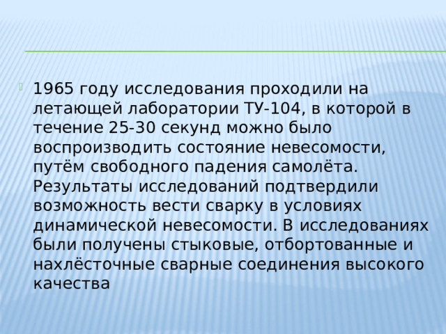 1965 году исследования проходили на летающей лаборатории ТУ-104, в которой в течение 25-30 секунд можно было воспроизводить состояние невесомости, путём свободного падения самолёта. Результаты исследований подтвердили возможность вести сварку в условиях динамической невесомости. В исследованиях были получены стыковые, отбортованные и нахлёсточные сварные соединения высокого качества 