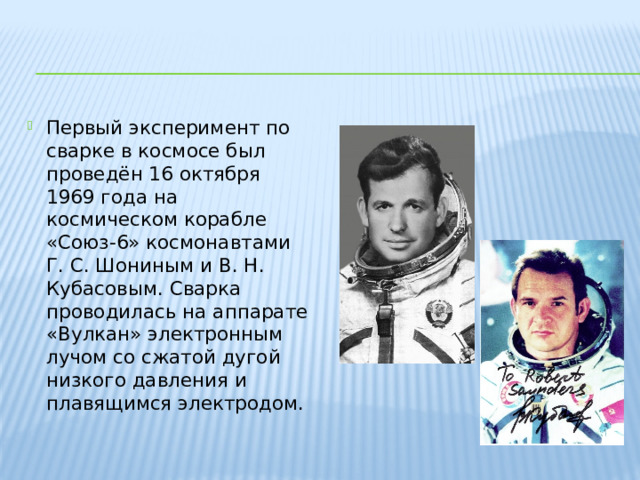 Первый эксперимент по сварке в космосе был проведён 16 октября 1969 года на космическом корабле «Союз-6» космонавтами Г. С. Шониным и В. Н. Кубасовым. Сварка проводилась на аппарате «Вулкан» электронным лучом со сжатой дугой низкого давления и плавящимся электродом. 
