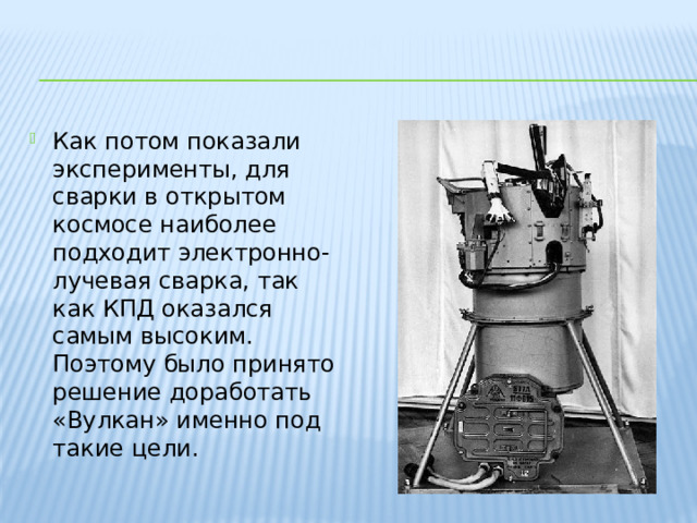 Как потом показали эксперименты, для сварки в открытом космосе наиболее подходит электронно-лучевая сварка, так как КПД оказался самым высоким. Поэтому было принято решение доработать «Вулкан» именно под такие цели. 