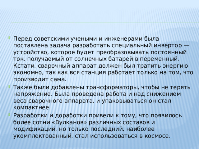 Перед советскими учеными и инженерами была поставлена задача разработать специальный инвертор — устройство, которое будет преобразовывать постоянный ток, получаемый от солнечных батарей в переменный. Кстати, сварочный аппарат должен был тратить энергию экономно, так как вся станция работает только на том, что производит сама.  Также были добавлены трансформаторы, чтобы не терять напряжение. Была проведена работа и над снижением веса сварочного аппарата, и упаковываться он стал компактнее. Разработки и доработки привели к тому, что появилось более сотни «Вулканов» различных составов и модификаций, но только последний, наиболее укомплектованный, стал использоваться в космосе. 
