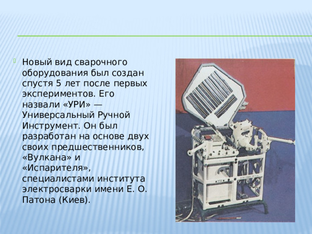 Новый вид сварочного оборудования был создан спустя 5 лет после первых экспериментов. Его назвали «УРИ» — Универсальный Ручной Инструмент. Он был разработан на основе двух своих предшественников, «Вулкана» и «Испарителя», специалистами института электросварки имени Е. О. Патона (Киев). 
