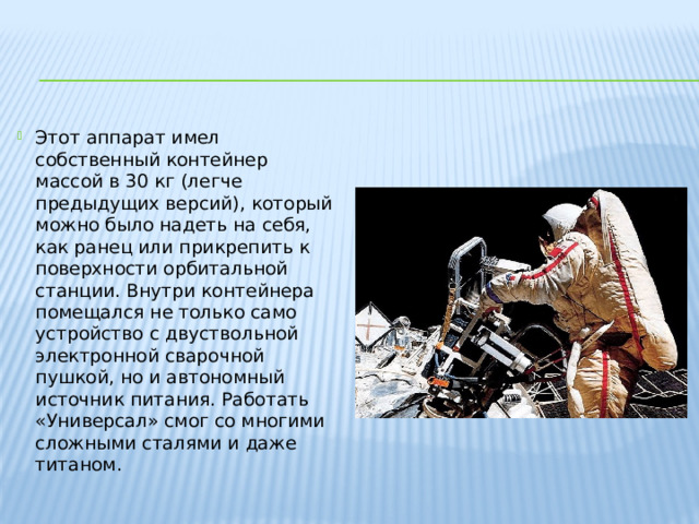 Этот аппарат имел собственный контейнер массой в 30 кг (легче предыдущих версий), который можно было надеть на себя, как ранец или прикрепить к поверхности орбитальной станции. Внутри контейнера помещался не только само устройство с двуствольной электронной сварочной пушкой, но и автономный источник питания. Работать «Универсал» смог со многими сложными сталями и даже титаном. 