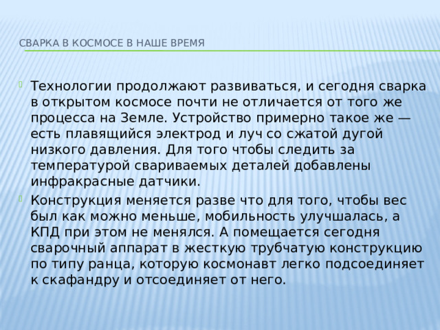  Сварка в космосе в наше время   Технологии продолжают развиваться, и сегодня сварка в открытом космосе почти не отличается от того же процесса на Земле. Устройство примерно такое же — есть плавящийся электрод и луч со сжатой дугой низкого давления. Для того чтобы следить за температурой свариваемых деталей добавлены инфракрасные датчики. Конструкция меняется разве что для того, чтобы вес был как можно меньше, мобильность улучшалась, а КПД при этом не менялся. А помещается сегодня сварочный аппарат в жесткую трубчатую конструкцию по типу ранца, которую космонавт легко подсоединяет к скафандру и отсоединяет от него. 