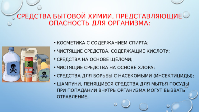 средства бытовой химии, представляющие опасность для организма: Косметика с содержанием спирта; Чистящие средства, содержащие кислоту; Средства на основе щёлочи; Чистящие средства на основе хлора; Средства для борьбы с насекомыми (инсектициды); Шампуни, пенящиеся средства для мытья посуды при попадании внутрь организма могут вызвать отравление. 